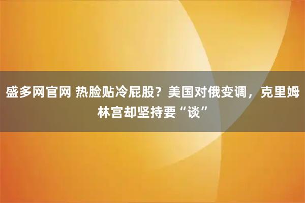 盛多网官网 热脸贴冷屁股？美国对俄变调，克里姆林宫却坚持要“谈”