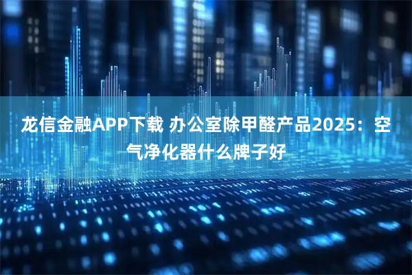 龙信金融APP下载 办公室除甲醛产品2025：空气净化器什么牌子好
