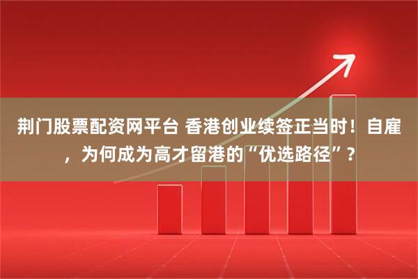 荆门股票配资网平台 香港创业续签正当时！自雇，为何成为高才留港的“优选路径”？