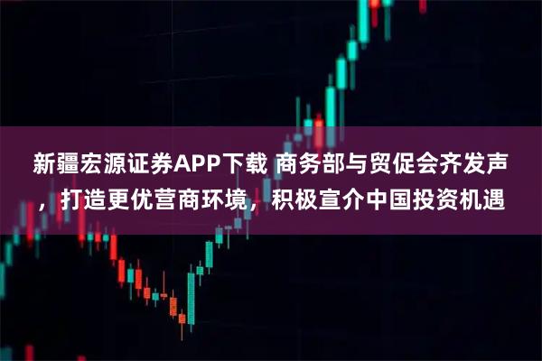 新疆宏源证券APP下载 商务部与贸促会齐发声，打造更优营商环境，积极宣介中国投资机遇