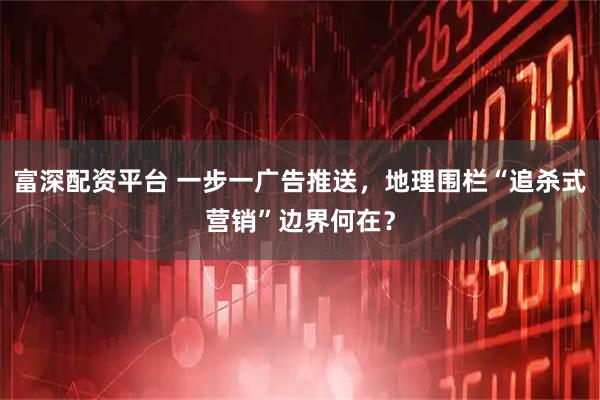 富深配资平台 一步一广告推送，地理围栏“追杀式营销”边界何在？