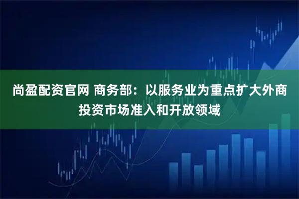 尚盈配资官网 商务部：以服务业为重点扩大外商投资市场准入和开放领域