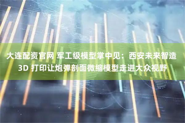 大连配资官网 军工级模型掌中见：西安未来智造 3D 打印让炮弹剖面微缩模型走进大众视野