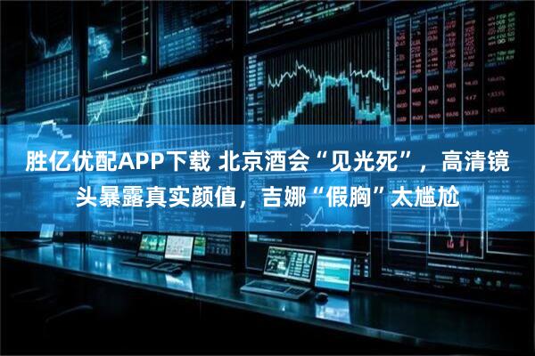胜亿优配APP下载 北京酒会“见光死”，高清镜头暴露真实颜值，吉娜“假胸”太尴尬