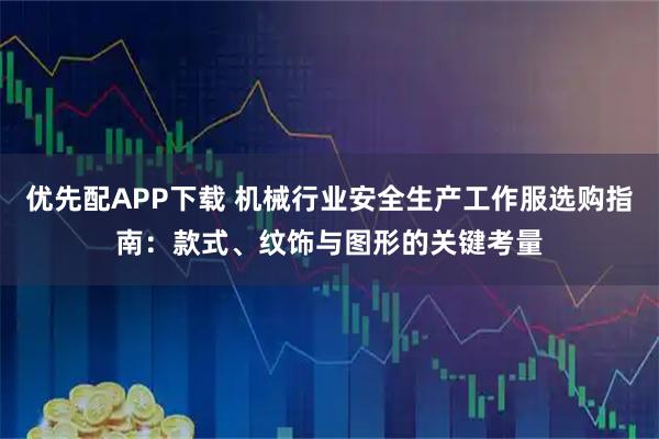 优先配APP下载 机械行业安全生产工作服选购指南：款式、纹饰与图形的关键考量