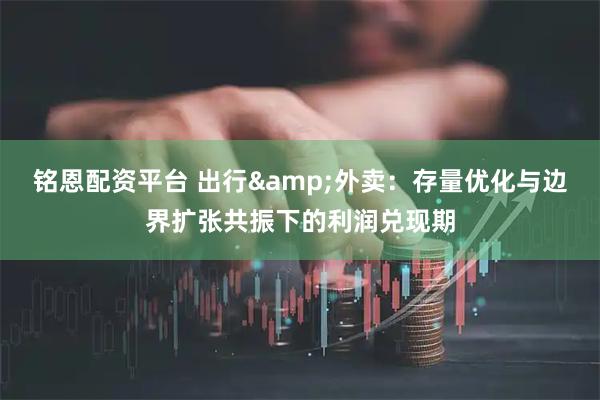 铭恩配资平台 出行&外卖：存量优化与边界扩张共振下的利润兑现期
