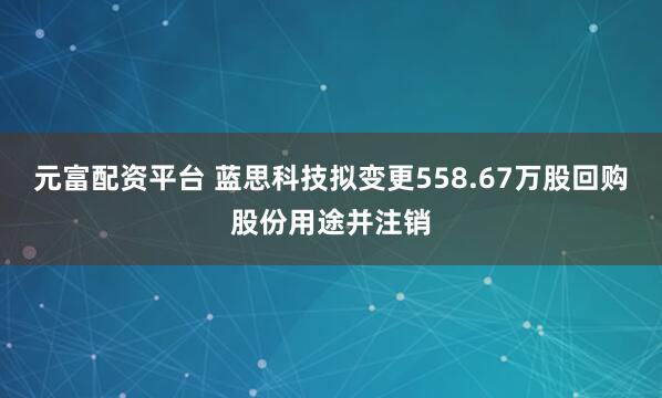 元富配资平台 蓝思科技拟变更558.67万股回购股份用途并注销