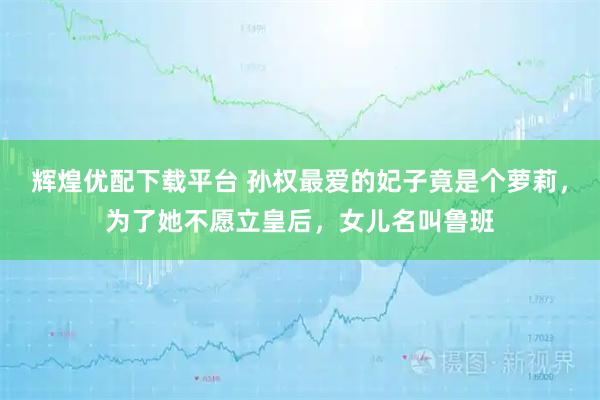 辉煌优配下载平台 孙权最爱的妃子竟是个萝莉，为了她不愿立皇后，女儿名叫鲁班
