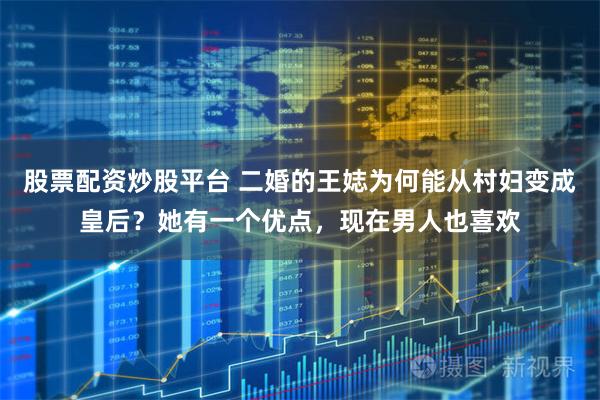 股票配资炒股平台 二婚的王娡为何能从村妇变成皇后？她有一个优点，现在男人也喜欢