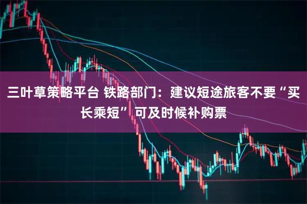 三叶草策略平台 铁路部门：建议短途旅客不要“买长乘短” 可及时候补购票