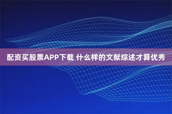 配资买股票APP下载 什么样的文献综述才算优秀