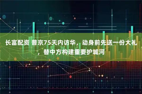 长富配资 普京75天内访华，动身前先送一份大礼，替中方构建重要护城河