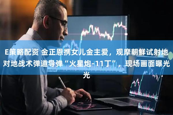 E策略配资 金正恩携女儿金主爱，观摩朝鲜试射地对地战术弹道导弹“火星炮-11丁”，现场画面曝光